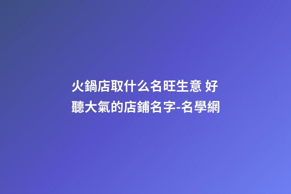火鍋店取什么名旺生意 好聽大氣的店鋪名字-名學網